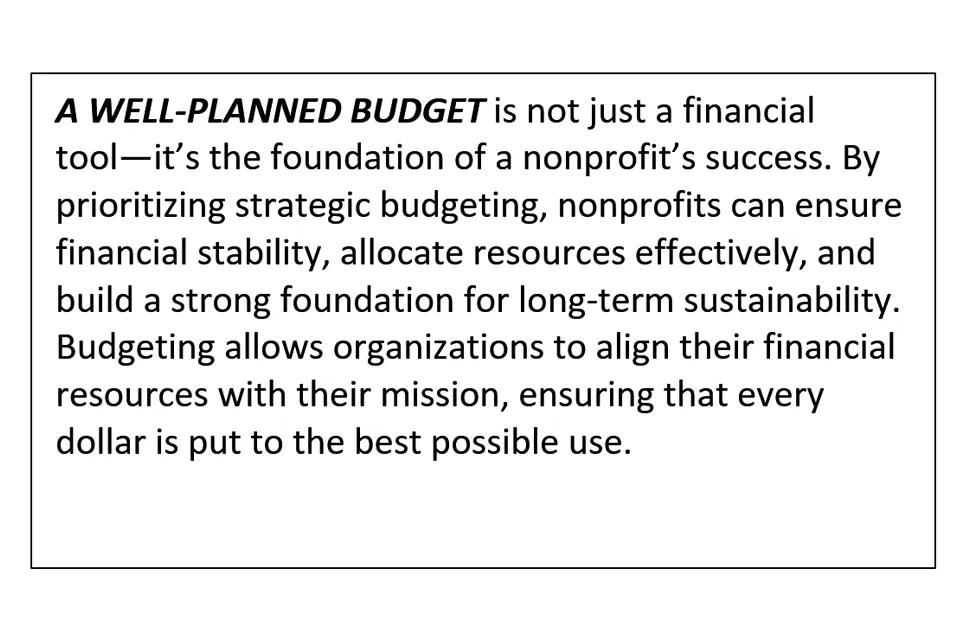 A well-planned budget is not just a financial tool—it’s the foundation of a nonprofit’s success. By prioritizing strategic budgeting, nonprofits can ensure financial stability, allocate resources effectively, and build a strong foundation for long-term sustainability. Budgeting allows organizations to align their financial resources with their mission, ensuring that every dollar is put to the best possible use.
